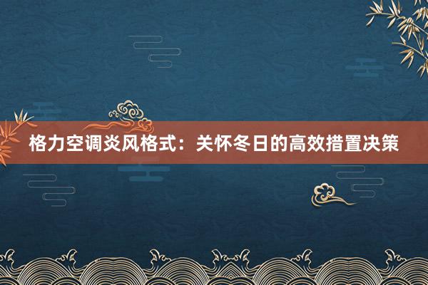 格力空调炎风格式：关怀冬日的高效措置决策