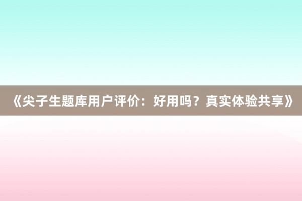 《尖子生题库用户评价：好用吗？真实体验共享》